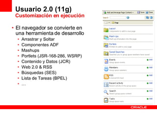 Usuario 2.0 (11g) Customización en ejecución El navegador se convierte en una herramienta de desarrollo Arrastrar y Soltar Componentes ADF Mashups Portlets (JSR-168-286, WSRP) Contenido y Datos (JCR) Web 2.0 & RSS Búsquedas (SES) Lista de Tareas (BPEL) … 