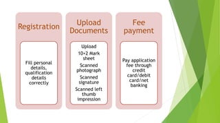 Registration
Fill personal
details,
qualification
details
correctly
Upload
Documents
Upload
10+2 Mark
sheet
Scanned
photograph
Scanned
signature
Scanned left
thumb
impression
Fee
payment
Pay application
fee through
credit
card/debit
card/net
banking
 