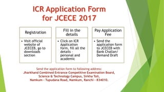 Registration
• Visit official
website of
JCECEB, go to
downloads
section
Fill in the
details
• Click on ICR
Application
form, fill all the
details –
personal and
academic
Pay Application
Fee
• Send the
application form
to JCECEB with
Bank Challan/
Demand Draft
Send the application form to following address:
Jharkhand Combined Entrance Competitive Examination Board,
Science & Technology Campus, Sirkha Toli,
Namkum – Tupudana Road, Namkum, Ranchi – 834010.
 