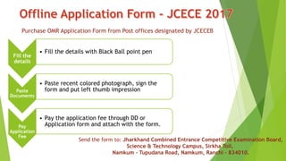 Purchase OMR Application Form from Post offices designated by JCECEB
Fill the
details
• Fill the details with Black Ball point pen
Paste
Documents
• Paste recent colored photograph, sign the
form and put left thumb impression
Pay
Application
Fee
• Pay the application fee through DD or
Application form and attach with the form.
Send the form to: Jharkhand Combined Entrance Competitive Examination Board,
Science & Technology Campus, Sirkha Toli,
Namkum – Tupudana Road, Namkum, Ranchi – 834010.
 