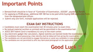  Demand Draft should be in favor of “Controller of Examination, JCECEB”, payable at Ranchi.
 For applying to PCMB group, additional INR 100 has to be paid while buying OMR Application Form
from the designated post offices .
 Submit only one form, multiple applications will be rejected.
EXAM DAY INSTRUCTIONS
 Candidates must reach the examination hall 30 minutes prior to exam time.
 No textual material (written or printed) will be permitted in the examination hall.
 JCECE 2017 Admit Card is mandatory to carry to the exam center.
 Any electronic gadget like calculators, digital watches are banned inside the examination hall.
 The candidates found possessing a fake identity shall be debarred from giving the examination.
 The candidates are not permitted to engage themselves or assist any candidate in malpractices.
 The candidates are not permitted to affix any fabricated photograph on the application form.
 