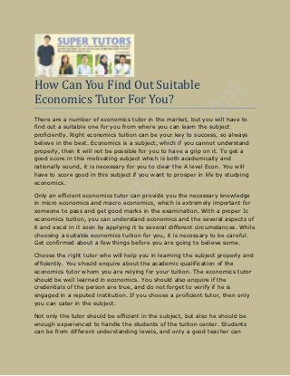 How Can You Find Out Suitable
Economics Tutor For You?
There are a number of economics tutor in the market, but you will have to
find out a suitable one for you from where you can learn the subject
proficiently. Right economics tuition can be your key to success, so always
believe in the best. Economics is a subject, which if you cannot understand
properly, then it will not be possible for you to have a grip on it. To get a
good score in this motivating subject which is both academically and
rationally sound, it is necessary for you to clear the A level Econ. You will
have to score good in this subject if you want to prosper in life by studying
economics.

Only an efficient economics tutor can provide you the necessary knowledge
in micro economics and macro economics, which is extremely important for
someone to pass and get good marks in the examination. With a proper Jc
economics tuition, you can understand economics and the several aspects of
it and excel in it soon by applying it to several different circumstances. While
choosing a suitable economics tuition for you, it is necessary to be careful.
Get confirmed about a few things before you are going to believe some.

Choose the right tutor who will help you in learning the subject properly and
efficiently. You should enquire about the academic qualification of the
economics tutor whom you are relying for your tuition. The economics tutor
should be well learned in economics. You should also enquire if the
credentials of the person are true, and do not forget to verify if he is
engaged in a reputed institution. If you choose a proficient tutor, then only
you can cater in the subject.

Not only the tutor should be efficient in the subject, but also he should be
enough experienced to handle the students of the tuition center. Students
can be from different understanding levels, and only a good teacher can
 