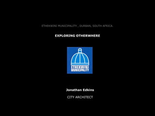 ETHEKWINI MUNICIPALITY , DURBAN, SOUTH AFRICA. 
EXPLORING OTHERWHERE 
Jonathan Edkins 
CITY ARCHITECT 
 
