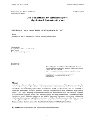 J Clin Exp Dent. 2011;3(1):e53-9.	

		

Journal section: Oral Medicine and Pathology
Publication Types: Review

	

	

	

Patient with leukocytes alterations.

				

doi:10.4317/jced.3.e53

Oral manifestations and dental management
of patient with leukocyte alterations

Aisha Mancheño Franch1, Carmen Gavaldá Esteve2, MªGracia Sarrión Pérez1
1

Dentist.

2

Staff physician, Service of Stomatology, Valencia University General Hospital.

Correspondence:
C/ Prof. Dr. Severo Ochoa 4, esc. izda. pta. 4
46010 Valencia
E- mail: aishamancheno@gmail.com

Received: 26/04/2010
Accepted: 21/11/2010

Mancheño Franch A, Gavaldá Esteve C, Sarrión Pérez MG. Oral manifestations and dental management of patient with leukocytes alterations. J
Clin Exp Dent. 2011;3(1):e53-9.
http://www.medicinaoral.com/odo/volumenes/v3i1/jcedv3i1p53.pdf
Article Number: 50288
http://www.medicinaoral.com/odo/indice.htm
© Medicina Oral S. L. C.I.F. B 96689336 - eISSN: 1989-5488
eMail: jced@jced.es

Abstract

Leukocytes are the main cellular elements of inflammatory and immune reactions of the organism. Leukocyte alterations are the consequence of an imbalance between the formation of leukocytes in the bone marrow and its elimination by the mononuclear phagocytic system. Factors that can modify leukopoyesis are varied and can lead to an
alteration in the number of leukocytes or tumoral alterations of white cells (leukemias, lymphomas and plasma cell
tumors). There is also a wide range of clinical manifestations that can derive from them: from very slight symptoms
to life-threatening conditions. In some cases oral manifestations will be the first signs and it will be the dentist’s responsibility to identify the underlying disorder and guide the diagnosis of the patient. It is important to be familiar
with the special management required for these patients, in which the dental treatment can affect the course of the
underlying disease. The objective of this article is to review the literature concerning the oral manifestations and
the considerations that must factor in the dental treatment of patients with leukocyte alterations.
Key words: leukocyte alterations, oral manifestations, dental management.

e53

 