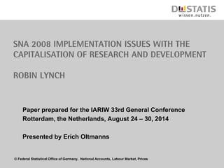 © Federal Statistical Office of Germany, National Accounts, Labour Market, Prices
SNA 2008 Implementation Issues with the
capitalisation of Research and Development
Robin Lynch
Paper prepared for the IARIW 33rd General Conference
Rotterdam, the Netherlands, August 24 – 30, 2014
Presented by Erich Oltmanns
 
