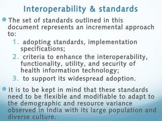 Interoperability & standards
The set of standards outlined in this
document represents an incremental approach
to:
1. adopting standards, implementation
specifications;
2. criteria to enhance the interoperability,
functionality, utility, and security of
health information technology;
3. to support its widespread adoption.
It is to be kept in mind that these standards
need to be flexible and modifiable to adapt to
the demographic and resource variance
observed in India with its large population and
diverse culture.
 