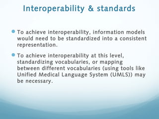 Interoperability & standards
To achieve interoperability, information models
would need to be standardized into a consistent
representation.
To achieve interoperability at this level,
standardizing vocabularies, or mapping
between different vocabularies (using tools like
Unified Medical Language System (UMLS)) may
be necessary.
 