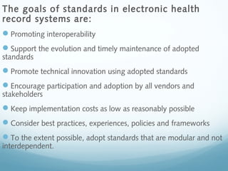 The goals of standards in electronic health
record systems are:
Promoting interoperability
Support the evolution and timely maintenance of adopted
standards
Promote technical innovation using adopted standards
Encourage participation and adoption by all vendors and
stakeholders
Keep implementation costs as low as reasonably possible
Consider best practices, experiences, policies and frameworks
To the extent possible, adopt standards that are modular and not
interdependent.
 