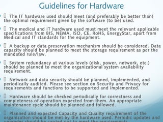 Guidelines for Hardware
   The IT hardware used should meet (and preferably be better than)
the optimal requirement given by the software (to be) used.
   The medical and IT hardware used must meet the relevant applicable
specifications from BIS, NEMA, ISO, CE, RoHS, EnergyStar, apart from
Medical and IT standards for the equipment.
   A backup or data preservation mechanism should be considered. Data
capacity should be planned to meet the storage requirement as per the
mandated rule/law.
   System redundancy at various levels (disk, power, network, etc.)
should be planned to meet the organizational system availability
requirement.
   Network and data security should be planned, implemented, and
periodically audited. Please see section on Security and Privacy for
requirements and functions to be supported and implemented.
   Hardware should be checked periodically for correctness and
completeness of operation expected from them. An appropriate
maintenance cycle should be planned and followed.
   Planned and expected Capacity and Quality requirement of the
organization should be met by the hardware used. Periodic updates and
 