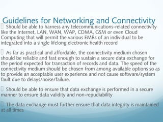 Guidelines for Networking and Connectivity
  Should be able to harness any telecommunications-related connectivity
like the Internet, LAN, WAN, WAP, CDMA, GSM or even Cloud
Computing that will permit the various EMRs of an individual to be
integrated into a single lifelong electronic health record
  As far as practical and affordable, the connectivity medium chosen
should be reliable and fast enough to sustain a secure data exchange for
the period expected for transaction of records and data. The speed of the
connectivity medium should be chosen from among available options so as
to provide an acceptable user experience and not cause software/system
fault due to delays/noise/failure.
  Should be able to ensure that data exchange is performed in a secure
manner to ensure data validity and non-repudiability
  The data exchange must further ensure that data integrity is maintained
at all times
 