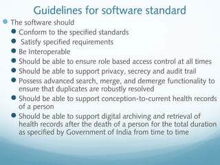 Guidelines for software standard
The software should
Conform to the specified standards
 Satisfy specified requirements
Be Interoperable
Should be able to ensure role based access control at all times
Should be able to support privacy, secrecy and audit trail
Possess advanced search, merge, and demerge functionality to
ensure that duplicates are robustly resolved
Should be able to support conception-to-current health records
of a person
Should be able to support digital archiving and retrieval of
health records after the death of a person for the total duration
as specified by Government of India from time to time
 