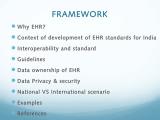 FRAMEWORK
Why EHR?
Context of development of EHR standards for India
Interoperability and standard
Guidelines
Data ownership of EHR
Data Privacy & security
National VS International scenario
Examples
References
 