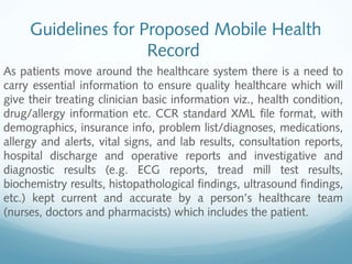 Guidelines for Proposed Mobile Health
Record
As patients move around the healthcare system there is a need to
carry essential information to ensure quality healthcare which will
give their treating clinician basic information viz., health condition,
drug/allergy information etc. CCR standard XML file format, with
demographics, insurance info, problem list/diagnoses, medications,
allergy and alerts, vital signs, and lab results, consultation reports,
hospital discharge and operative reports and investigative and
diagnostic results (e.g. ECG reports, tread mill test results,
biochemistry results, histopathological findings, ultrasound findings,
etc.) kept current and accurate by a person’s healthcare team
(nurses, doctors and pharmacists) which includes the patient.
 