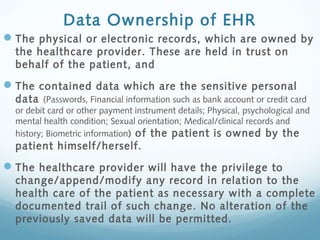 Data Ownership of EHR
The physical or electronic records, which are owned by
the healthcare provider. These are held in trust on
behalf of the patient, and
The contained data which are the sensitive personal
data (Passwords, Financial information such as bank account or credit card
or debit card or other payment instrument details; Physical, psychological and
mental health condition; Sexual orientation; Medical/clinical records and
history; Biometric information) of the patient is owned by the
patient himself/herself.
The healthcare provider will have the privilege to
change/append/modify any record in relation to the
health care of the patient as necessary with a complete
documented trail of such change. No alteration of the
previously saved data will be permitted.
 