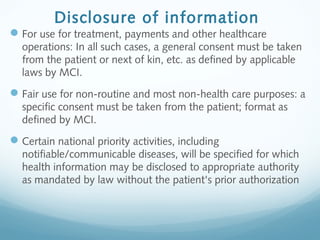Disclosure of information
For use for treatment, payments and other healthcare
operations: In all such cases, a general consent must be taken
from the patient or next of kin, etc. as defined by applicable
laws by MCI.
Fair use for non-routine and most non-health care purposes: a
specific consent must be taken from the patient; format as
defined by MCI.
Certain national priority activities, including
notifiable/communicable diseases, will be specified for which
health information may be disclosed to appropriate authority
as mandated by law without the patient's prior authorization
 