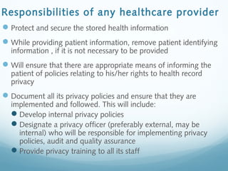 Responsibilities of any healthcare provider
Protect and secure the stored health information
While providing patient information, remove patient identifying
information , if it is not necessary to be provided
Will ensure that there are appropriate means of informing the
patient of policies relating to his/her rights to health record
privacy
Document all its privacy policies and ensure that they are
implemented and followed. This will include:
Develop internal privacy policies
Designate a privacy officer (preferably external, may be
internal) who will be responsible for implementing privacy
policies, audit and quality assurance
Provide privacy training to all its staff
 