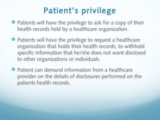Patient’s privilege
Patients will have the privilege to ask for a copy of their
health records held by a healthcare organization.
Patients will have the privilege to request a healthcare
organization that holds their health records, to withhold
specific information that he/she does not want disclosed
to other organizations or individuals.
Patient can demand information from a healthcare
provider on the details of disclosures performed on the
patients health records.
 