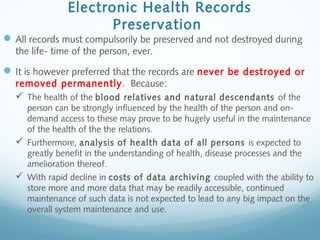 Electronic Health Records
Preservation
All records must compulsorily be preserved and not destroyed during
the life- time of the person, ever.
It is however preferred that the records are never be destroyed or
removed permanently. Because:
 The health of the blood relatives and natural descendants of the
person can be strongly influenced by the health of the person and on-
demand access to these may prove to be hugely useful in the maintenance
of the health of the the relations.
 Furthermore, analysis of health data of all persons is expected to
greatly benefit in the understanding of health, disease processes and the
amelioration thereof.
 With rapid decline in costs of data archiving coupled with the ability to
store more and more data that may be readily accessible, continued
maintenance of such data is not expected to lead to any big impact on the
overall system maintenance and use.
 