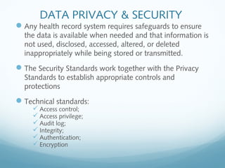 DATA PRIVACY & SECURITY
Any health record system requires safeguards to ensure
the data is available when needed and that information is
not used, disclosed, accessed, altered, or deleted
inappropriately while being stored or transmitted.
The Security Standards work together with the Privacy
Standards to establish appropriate controls and
protections
Technical standards:
 Access control;
 Access privilege;
 Audit log;
 Integrity;
 Authentication;
 Encryption
 