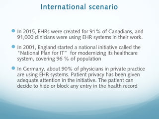 International scenario
In 2015, EHRs were created for 91% of Canadians, and
91,000 clinicians were using EHR systems in their work.
In 2001, England started a national initiative called the
"National Plan for IT” for modernizing its healthcare
system, covering 96 % of population
In Germany, about 90% of physicians in private practice
are using EHR systems. Patient privacy has been given
adequate attention in the initiative. The patient can
decide to hide or block any entry in the health record
 