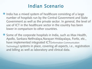 Indian Scenario
India has a mixed system of healthcare consisting of a large
number of hospitals run by the Central Government and State
Government as well as the private sector. In general, the level of
use of ICT in the healthcare sector in the country has been
lower in comparison to other countries.
Some of the corporate hospitals in India, such as Max Health,
Apollo, Sankara Nethralaya,Narayan Hridayalaya, Fortis, etc.,
have implemented integrated ICT(Information Communication
Technology) systems in place, covering all aspects, i.e., registration
and billing as well as laboratory and clinical data.
 