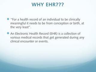 WHY EHR???
“For a health record of an individual to be clinically
meaningful it needs to be from conception or birth, at
the very least”.
An Electronic Health Record (EHR) is a collection of
various medical records that get generated during any
clinical encounter or events.
 
