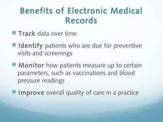 Benefits of Electronic Medical
Records
Track data over time
Identify patients who are due for preventive
visits and screenings
Monitor how patients measure up to certain
parameters, such as vaccinations and blood
pressure readings
Improve overall quality of care in a practice
 