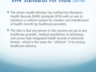 EHR Standards For India (2016)
The Union Health Ministry has notified the Electronic
Health Records (EHR) standards 2016 with an aim to
introduce a uniform system for creation and maintenance
of health records by healthcare providers.
The idea is that any person in the country can go to any
healthcare provider, medical practitioner or pharmacy
and access fully integrated health records in electronic
format , which is the vision for "efficient" 21st century
healthcare delivery.
 