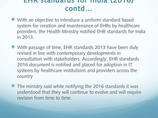 EHR standards for India (2016)
contd…
With an objective to introduce a uniform standard based
system for creation and maintenance of EHRs by healthcare
providers, the Health Ministry notified EHR standards for India
in 2013.
With passage of time, EHR standards 2013 have been duly
revised in line with contemporary developments in
consultation with stakeholders. Accordingly, EHR standards
2016 document is notified and placed for adoption in IT
systems by healthcare institutions and providers across the
country
The ministry said while notifying the 2016 standards it was
understood that they will continue to evolve and will require
revision from time to time.
 