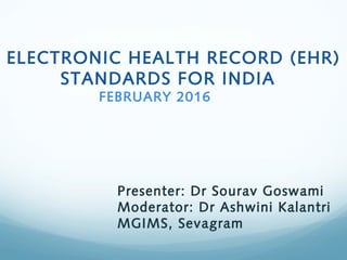 ELECTRONIC HEALTH RECORD (EHR)
STANDARDS FOR INDIA
FEBRUARY 2016
Presenter: Dr Sourav Goswami
Moderator: Dr Ashwini Kalantri
MGIMS, Sevagram
 