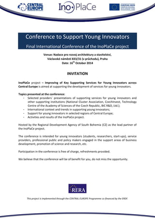 This project is implemented through the CENTRAL EUROPE Programme co-financed by the ERDF. 
Conference to Support Young Innovators Final International Conference of the InoPlaCe project 
Venue: Nadace pro rozvoj architektury a stavitelství, 
Václavské náměstí 833/31 (v průchodu), Praha 
Date: 16th October 2014 
INVITATION 
InoPlaCe project – Improving of Key Supporting Services for Young Innovators across Central Europe is aimed at supporting the development of services for young innovators. 
Topics presented at the conference: 
- Selected providers` presentations of supporting services for young innovators and other supporting institutions (National Cluster Association, CzechInvest, Technology Centre of the Academy of Sciences of the Czech Republic, BIC R&D, Ltd.); 
- International context and trends in supporting young innovators; 
- Support for young innovators in selected regions of Central Europe; 
- Activities and results of the InoPlaCe project. 
Hosted by the Regional Development Agency of South Bohemia (CZ) as the lead partner of the InoPlaCe project. 
The conference is intended for young innovators (students, researchers, start-ups), service providers, professional public and policy makers engaged in the support areas of business development, promotion of science and research, etc. 
Participation in the conference is free of charge, refreshments provided. 
We believe that the conference will be of benefit for you, do not miss the opportunity. 
This project is implemented through the CENTRAL EUROPE Programme co-financed by the ERDF.  