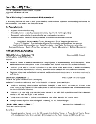 Jennifer (JC) Elliott
1333 W. Campbell Rd #103 Richardson TX 75080
jc@jcelliott.com • 469.774.7114


Global Marketing Communications & PR Professional

Sr. Marketing executive with over 20 years global marketing communications experience encompassing all traditional and
online marketing in the telecom and energy industries.

Key Accomplishments

     •     Expert in social media marketing
     •     Created numerous successful professional marketing departments from the ground up
     •     Developed, implemented and managed global and local branding campaigns
     •     Created numerous marketing campaigns for new product launches and new companies

                    Social Media Marketing • Web Content Management • Global Marketing Management •
               Press & PR Relations • Organizational and Internal Communications • Global Brand Management
              New Product and Company Launches Budget Formulation • New Market Development • Advertising
         Business Intelligence • Event & Trade Show Management • Training & Development • Collateral Development

PROFESSIONAL EXPERIENCE

J Elliott Marketing, Richardson TX                                                       December 2008 - Present
Marketing/Social Media/PR Consulting
President
 •       Served as Director of Marketing for GreenWatt Energy Systems, a renewable energy products company. Created
         social media marketing campaigns, videos, press releases, web content, e-marketing and collateral materials.

 •       Organized global telecom company’s participation in major trade shows. Responsible for embedded marketing
         programs including key messaging & branding, advertising, email marketing, PR, and speaking opportunities.
 •       Developed videos, new product launch campaigns, social media marketing and events for several non-profit and for
         profit clients.

Eltek Valere, Richardson TX                                                       October 2007 – December 2008
$600M AC/DC power conversion products company
Marketing Communications Manager (MarCom) – Reporting to President, America’s Division

 •       Created US marketing communications department, developed 21 new product brochures and launched 2 new
         ‘green’ products which yielded $250K in new business in the first 3 months. Developed new US website establishing
         brand and visibility for US market.

 •       Organized CTIA trade show (40K attendees) which resulted in 300 leads. Also organized 8 other trade shows which
         resulted in 500 leads and $150K in new business.

 •       Created video productions for internal company events, trade shows, websites and external events.

 •       Managed external agencies in developing new advertising, PR and event campaigns.

Twisted Sister Events, Parker TX                                                    February 2002 – October 2007
Events and catering company

Owner/Chef

     •     Created specialized themed events for 100+ people. Out of Africa, Tuscany in Texas, School Teacher Dinners
           with report cards on fellow diners, company Christmas parties plus Asian, Mexican and Ethiopian dinners.
 