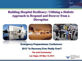 Building Hospital Resiliency: Utilizing a Holistic
  Approach to Respond and Recover from a
                  Disruption




         Emergency Preparedness Conference:
          2013 “Is Recovery Ever Really Over?
                  The Joint Commission
                Las Vegas, NV May 1-2, 2013
                            1
 