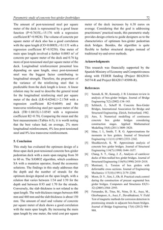 Parametric study of concrete box-girder footbridges 72
The amount of post-tensioned steel per square
meter of the deck is represented by a good linear
function (P=0.7633L1-15.176 with a regression
coefficient R2
=0.9824). The volume of concrete per
square meter of deck also has a good correlation
with the span length (CO=0.0085L1+0.1131 with a
regression coefficient R2
=0.9258). One meter of
main span length involved a further 0.0085 m3
of
concrete per square meter of the deck and 0.76 kg
more of post-tensioned steel per square meter of the
deck. Longitudinal reinforcement presented less
depending on span length, since post-tensioned
steel was the biggest factor contributing to
longitudinal strength. Therefore, the proportion of
the variance of the reinforcing steel that is
predictable from the deck length is lower. A linear
relation may be used to describe the general trend
for the longitudinal reinforcing steel per square
meter of the deck (LR=0.4284L1+2.1768 with a
regression coefficient R2=0.6049) and the
transverse reinforcing steel per square meter of the
deck (TR=1.0413L1-3.0545 with a regression
coefficient R2=0.78). Comparing the mean and the
best measurements (Tables 4-5), it is worth noting
that the best values had, on average, 2% more
longitudinal reinforcement, 4% less post-tensioned
steel and 8% less transverse reinforcement.
5. Conclusion
This study has evaluated the optimum design of a
three-span deck post-tensioned concrete box-girder
pedestrian deck with a main span ranging from 30
to 60 m. The SAMO2 algorithm, which combines
SA with a mutation operator, found the economic
solutions. The findings in this study addresses that
the depth and the number of strands for the
optimum design depend on the span length, with a
relation that varies between 1/34 and 1/39 for the
depth and between 0.93 and 1.70 for the strands.
Conversely, the slab thickness is not related to the
span length. The web thickness ranges between 400
mm and 460 mm and the slab thickness is about 150
mm. The amount of steel and volume of concrete
per square meter of deck shows a good correlation
with the main span length. By increasing the main
span length by one meter, the total cost per square
meter of the deck increases by 6.38 euros on
average. Considering that the goal is addressing
practitioners’ practical needs, this parametric study
provides design criteria to guide designers as to the
characteristics of optimum box-girder pedestrian
deck bridges. Besides, the algorithm is quite
flexible to further structural designs instead of
traditional try-and-error methods.
Acknowledgments
This research was financially supported by the
Spanish Ministry of Economy and Competitiveness
along with FEDER funding (Project BIA2014-
56574-R and Project BIA2017-85098-R).
References
[1] Sennah, K. M., Kennedy, J. B. Literature review in
analysis of box-girder bridges. Journal of Bridge
Engineering 7(2) (2002) 134–143.
[2] Schlaich, J., Scheff H. Concrete Box-Girder
Bridges, International Association for Bridge and
Structural Engineering. Zürich, Switzerland, 1982.
[3] Ates, S. Numerical modelling of continuous
concrete box girder bridges considering
construction stages. Applied Mathematical
Modelling 35(8) (2011) 3809–3820.
[4] Ishac, I. I., Smith, T. R. G. Approximations for
moments in box girders. Journal of Structural
Engineering 111(11) (1985) 2333–2342.
[5] Shushkewich, K. W. Approximate analysis of
concrete box girder bridges. Journal of Structural
Engineering 114(7) (1988) 1644–1657.
[6] Chang, S. T., Gang, J. Z., Analysis of cantilever
decks of thin-walled box girder bridges. Journal of
Structural Engineering 116(9) (1990) 2410–2418.
[7] Mentrasti, L. Torsion of box girders with
deformable cross sections. Journal of Engineering
Mechanics 117(10) (1991) 2179–2200.
[8] Moon, D. Y., Sim, J., Oh, H. Practical crack control
during the construction of precast segmental box
girder bridges. Computers and Structures 83(31-
32) (2005) 2584–2593.
[9] Fernandes, B., Titus, M., Nims, D. K., Asce, M.,
Ghorbanpoor, A., Asce, F., Devabhaktuni, V. Field
Test of magnetic methods for corrosion detection in
prestressing strands in adjacent box-beam bridges.
Journal of Bridge Engineering 17(6) (2012) 984–
988.
 