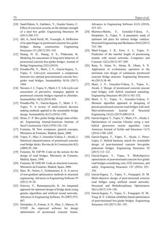 73 Yepes et al.
[10] Saad-Eldeen, S., Garbatov, Y., Guedes Soares, C.
Effect of corrosion severity on the ultimate strength
of a steel box girder. Engineering Structures 49
(2013) 560–571.
[11] Akl, A., Saiid Saiidi, M., Vosooghi, A. Deflection
of in-span hinges in prestressed concrete box girder
bridges during construction. Engineering
Structures 131 (2017) 293–310.
[12] Huang, H. D., Huang, S. S., Pilakoutas, K.
Modeling for assessment of long-term behavior of
prestressed concrete box-girder bridges. Journal of
Bridge Engineering 23(3) (2018).
[13] Penadés-Plà, V., Martí, J. V., García-Segura, T.,
Yepes, V. Life-cycle assessment: a comparison
between two optimal post-tensioned concrete box-
girder road bridges. Sustainability 9(10) (2017)
1864.
[14] Navarro, I. J., Yepes, V., Martí, J. V. Life cycle cost
assessment of preventive strategies applied to
prestressed concrete bridges exposed to chlorides.
Sustainability 10(3) (2018) 845.
[15] Penadés-Plà, V., García-Segura, T., Martí, J. V.,
Yepes, V. A review of multi-criteria decision
making methods applied to the sustainable bridge
design. Sustainability 8(12) (2016) 1295.
[16] Heins, C. P. Box girder bridge design state-of-the-
art. Engineering Journal-American Institute of
Steel Construction 15(4) (1978) 126–142.
[17] Fomento, M. New overpasses: general concepts,
Ministerio de Fomento, Madrid, Spain, 2000.
[18] Yepes, V., Díaz, J., González-Vidosa, F., Alcalá, J.
Statistical characterization of prestressed concrete
road bridge decks. Revista de la Construcción 8(2)
(2009) 95–108.
[19] Fomento, M. IAP-98: Code on the actions for the
design of road bridges, Ministerio de Fomento,
Madrid, Spain, 1998.
[20] Fomento, M. EHE-08: Code on structural concrete,
Ministerio de Fomento, Madrid, Spain, 2008.
[21] Hare, W., Nutini, J., Tesfamariam, S. A. A survey
of non-gradient optimization methods in structural
engineering. Advances in Engineering Software 59
(2013) 19–28.
[22] Srinivas, V., Ramanjaneyulu, K. An integrated
approach for optimum design of bridge decks using
genetic algorithms and artificial neural networks.
Advances in Engineering Software 38 (2007) 475-
487.
[23] Hernández, S., Fontan, A. N., Díaz, J., Marcos, D.
VTOP. An improved software for design
optimization of prestressed concrete beams.
Advances in Engineering Software 41(3) (2010),
415–421.
[24] Martínez-Martín, F., González-Vidosa, F.,
Hospitaler, A., Yepes, V. A parametric study of
optimum tall piers for railway bridge viaducts.
Structural Engineering and Mechanics 45(6) (2013)
723–740.
[25] Martí-Vargas, J. R., Ferri, F. J., Yepes, V.
Prediction of the transfer length of prestressing
strands with neural networks. Computers and
Concrete 12(2) (2013) 187–209.
[26] Rana, S., Islam, N., Ahsan, R., Ghani, S. N.
Application of evolutionary operation to the
minimum cost design of continuous prestressed
concrete bridge structure. Engineering Structures
46 (2013) 38–48.
[27] Martí, J. V., Gonzalez-Vidosa, F., Yepes, V.,
Alcalá, J. Design of prestressed concrete precast
road bridges with hybrid simulated annealing.
Engineering Structures 48 (2013) 342–352.
[28] Martí, J. V., Yepes, V., González-Vidosa, F.
Memetic algorithm approach to designing of
precast-prestressed concrete road bridges with steel
fiber-reinforcement. Journal of Structural
Engineering 141(2) (2015) 04014114.
[29] García-Segura, T., Yepes, V., Martí, J.V., Alcalá, J.
Optimization of concrete I-beams using a new
hybrid glowworm swarm algorithm. Latin
American Journal of Solids and Structures 11(7)
(2014) 1190–1205.
[30] García-Segura, T., Yepes, V., Alcalá, J., Pérez-
López, E. Hybrid harmony search for sustainable
design of post-tensioned concrete box-girder
pedestrian bridges. Engineering Structures 92
(2015) 112–122.
[31] García-Segura, T., Yepes, V. Multiobjective
optimization of post-tensioned concrete box-girder
road bridges considering cost, CO2 emissions, and
safety. Engineering Structures 125 (2016) 325–
336.
[32] García-Segura, T., Yepes, V., Frangopol, D. M.
Multi-objective design of post-tensioned concrete
road bridges using artificial neural networks.
Structural and Multidisciplinary Optimization
56(1) (2017) 139–150.
[33] García-Segura, T., Yepes, V., Frangopol, D. M.,
Yang, D. Y. Lifetime reliability-based optimization
of post-tensioned box-girder bridges. Engineering
Structures 145 (2017) 381–391.
 