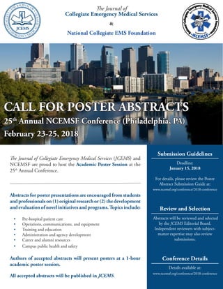 The Journal of
Collegiate Emergency Medical Services
&
National Collegiate EMS Foundation
Submission Guidelines
Deadline:
January 15, 2018
For details, please review the Poster
Abstract Submission Guide at:
www.ncemsf.org/conference/2018-conference
Review and Selection
Abstracts will be reviewed and selected
by the JCEMS Editorial Board.
Independent reviewers with subject-
matter expertise may also review
submissions.
Conference Details
Details available at:
www.ncemsf.org/conference/2018-conference
The Journal of Collegiate Emergency Medical Services (JCEMS) and
NCEMSF are proud to host the Academic Poster Session at the
25th
Annual Conference.
Abstracts for poster presentations are encouraged from students
and professionals on (1) original research or (2) the development
and evaluation of novel initiatives and programs.Topics include:
•	 Pre-hospital patient care
•	 Operations, communications, and equipment
•	 Training and education
•	 Administration and agency development
•	 Career and alumni resources
•	 Campus public health and safety
Authors of accepted abstracts will present posters at a 1-hour
academic poster session.
All accepted abstracts will be published in JCEMS.
CALL FOR POSTER ABSTRACTS
25th
Annual NCEMSF Conference (Philadelphia, PA)
February 23-25, 2018
 