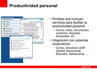 Productividad personal Portales que incluyen servicios para facilitar la productividad personal Correo, notas, documentos, contactos, etiquetas, búsquedas, etc. Integración con sistemas corporativos Correo, Directorio LDAP, Gestión Documental, Buscador, Aplicaciones, … 