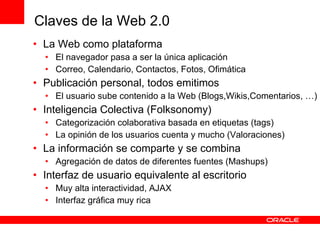 La Web como plataforma El navegador pasa a ser la única aplicación Correo, Calendario, Contactos, Fotos, Ofimática Publicación personal, todos emitimos El usuario sube contenido a la Web (Blogs,Wikis,Comentarios, …) Inteligencia Colectiva (Folksonomy) Categorización colaborativa basada en etiquetas (tags) La opinión de los usuarios cuenta y mucho (Valoraciones) La información se comparte y se combina Agregación de datos de diferentes fuentes (Mashups) Interfaz de usuario equivalente al escritorio Muy alta interactividad, AJAX Interfaz gráfica muy rica Claves de la Web 2.0 