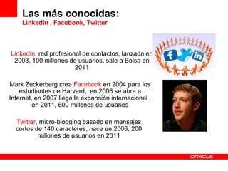 Las más conocidas: LinkedIn , Facebook, Twitter Mark Zuckerberg crea  Facebook  en 2004 para los estudiantes de Harvard,  en  2006 se abre a Internet, en 2007 llega la expansión internacional , en 2011, 600 millones de usuarios LinkedIn , red profesional de contactos, lanzada en 2003, 100 millones de usuarios, sale a Bolsa en 2011 Twitter , micro-blogging basado en mensajes cortos de 140 caracteres, nace en 2006, 200 millones de usuarios en 2011 