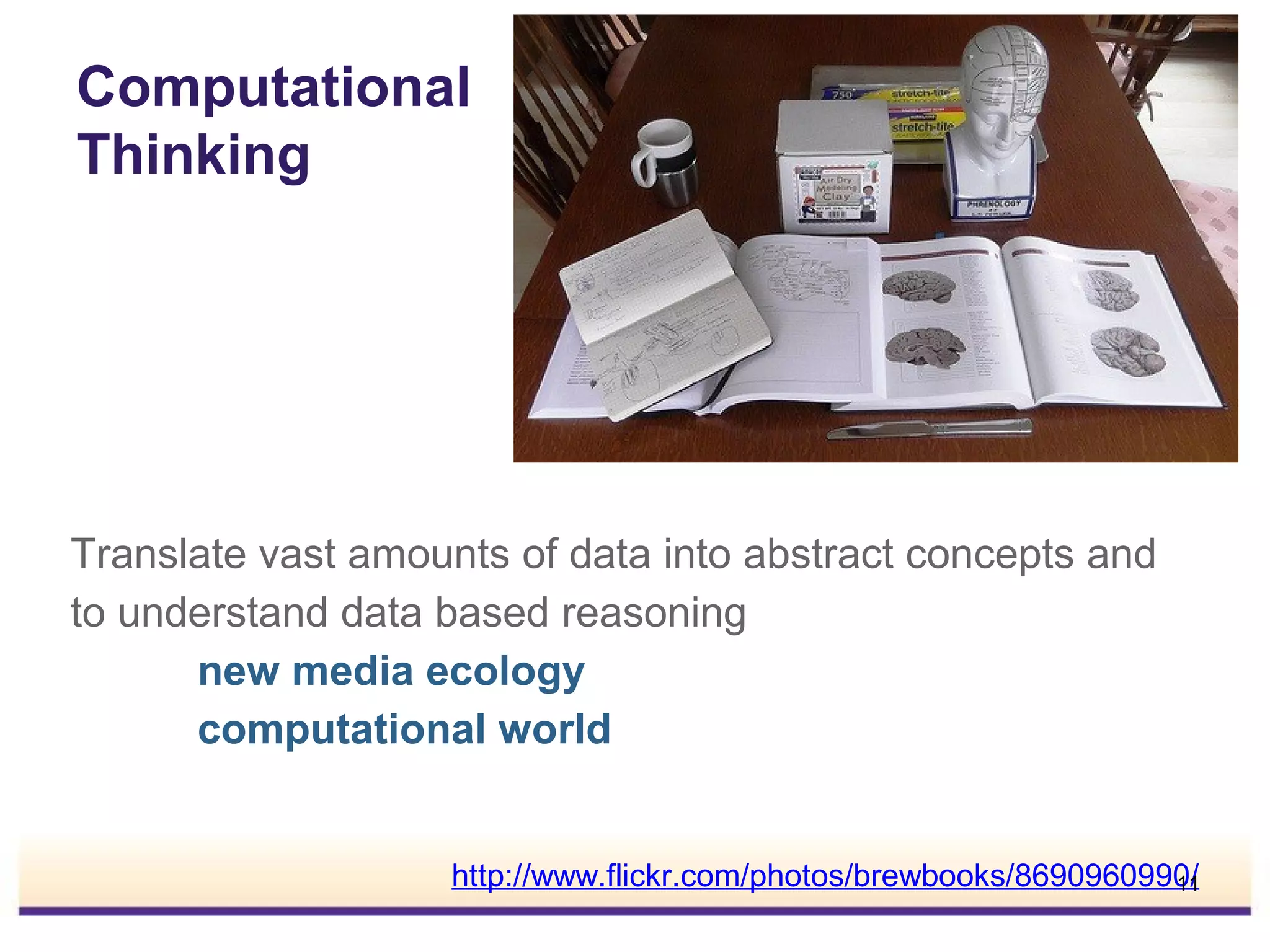 Computational
Thinking

Translate vast amounts of data into abstract concepts and
to understand data based reasoning
new media ecology
computational world
http://www.flickr.com/photos/brewbooks/8690960990/
11

 