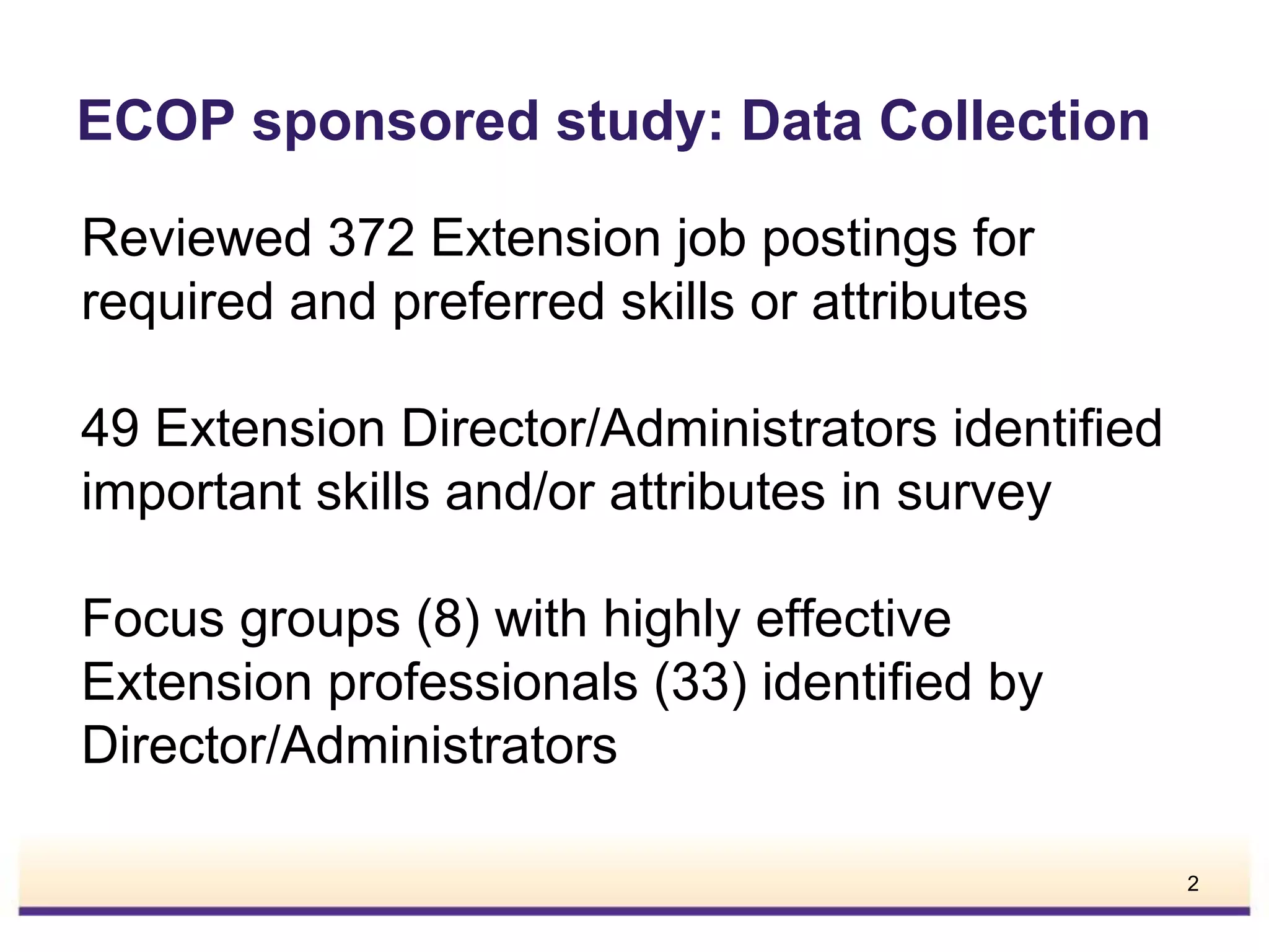 ECOP sponsored study: Data Collection
Reviewed 372 Extension job postings for
required and preferred skills or attributes
49 Extension Director/Administrators identified
important skills and/or attributes in survey
Focus groups (8) with highly effective
Extension professionals (33) identified by
Director/Administrators
2

 