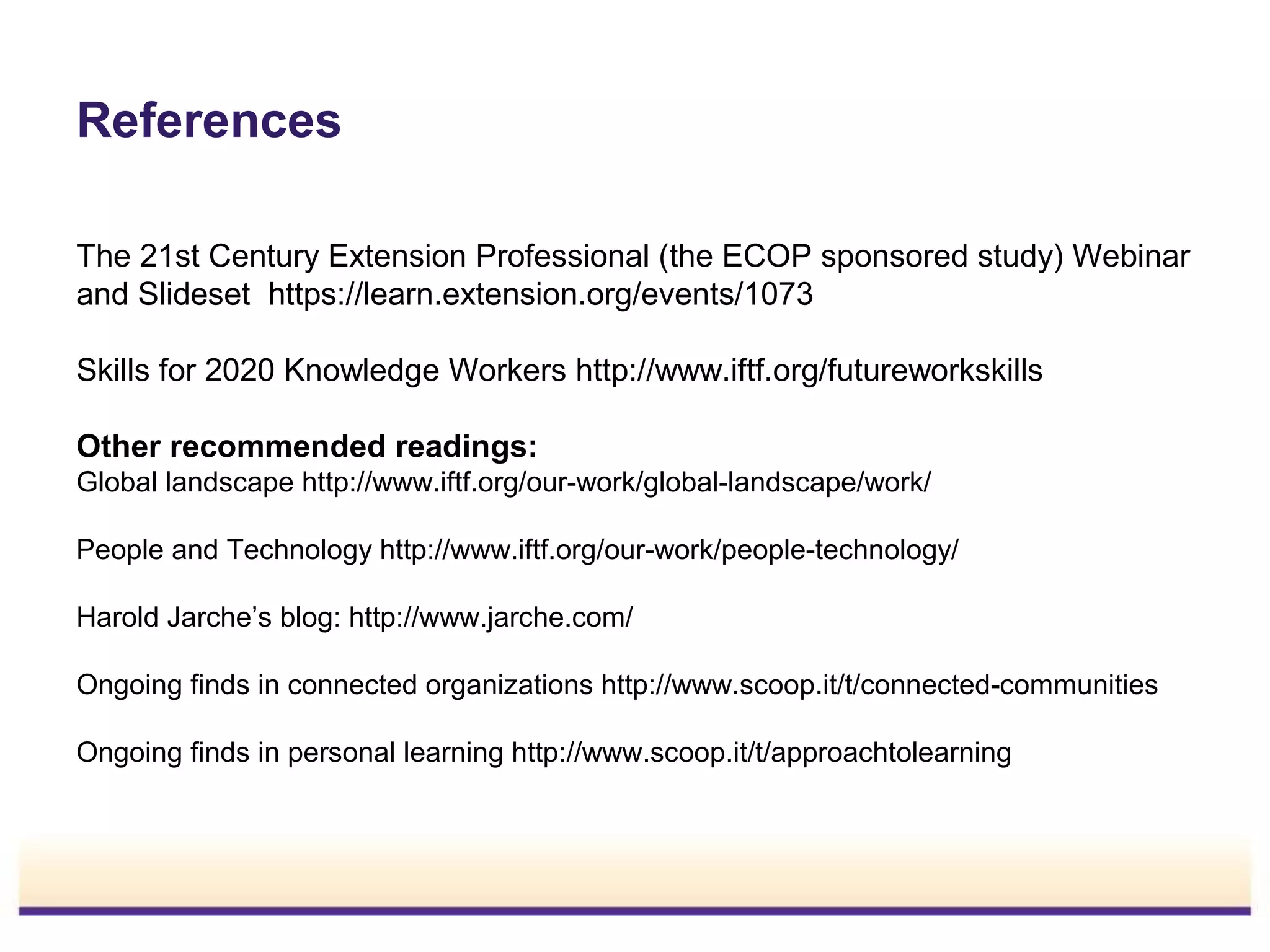 References
The 21st Century Extension Professional (the ECOP sponsored study) Webinar
and Slideset https://learn.extension.org/events/1073
Skills for 2020 Knowledge Workers http://www.iftf.org/futureworkskills
Other recommended readings:
Global landscape http://www.iftf.org/our-work/global-landscape/work/
People and Technology http://www.iftf.org/our-work/people-technology/
Harold Jarche’s blog: http://www.jarche.com/
Ongoing finds in connected organizations http://www.scoop.it/t/connected-communities
Ongoing finds in personal learning http://www.scoop.it/t/approachtolearning

 