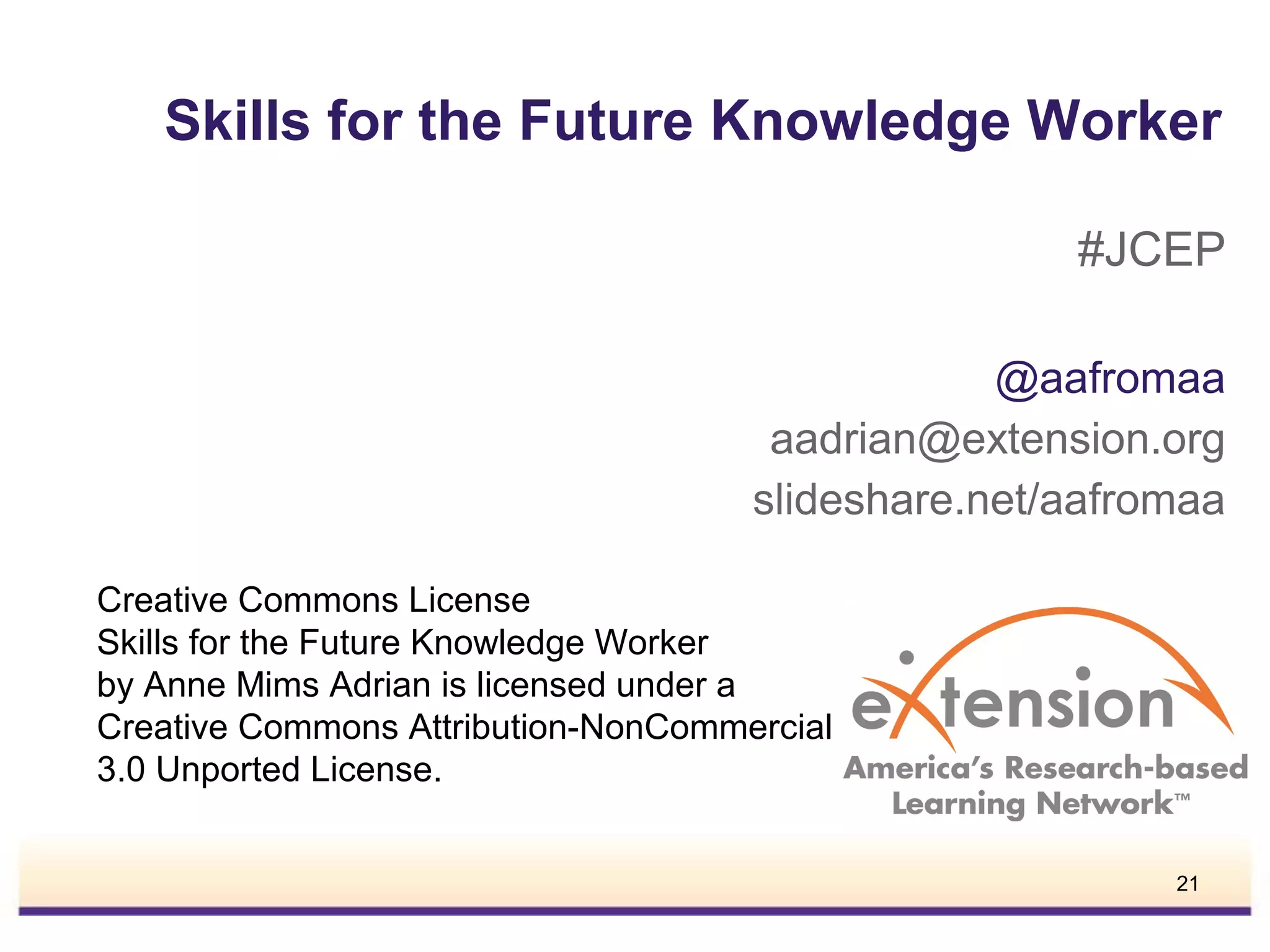 Skills for the Future Knowledge Worker
#JCEP
@aafromaa
aadrian@extension.org
slideshare.net/aafromaa
Creative Commons License
Skills for the Future Knowledge Worker
by Anne Mims Adrian is licensed under a
Creative Commons Attribution-NonCommercial
3.0 Unported License.
21

 