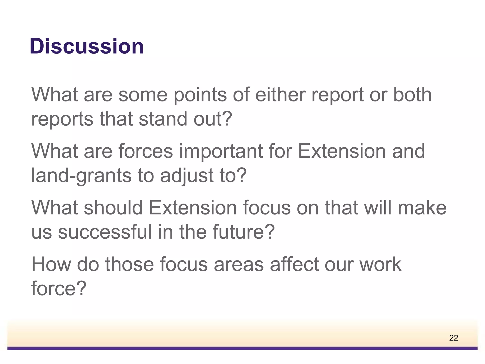Discussion
What are some points of either report or both
reports that stand out?
What are forces important for Extension and
land-grants to adjust to?
What should Extension focus on that will make
us successful in the future?
How do those focus areas affect our work
force?
22

 