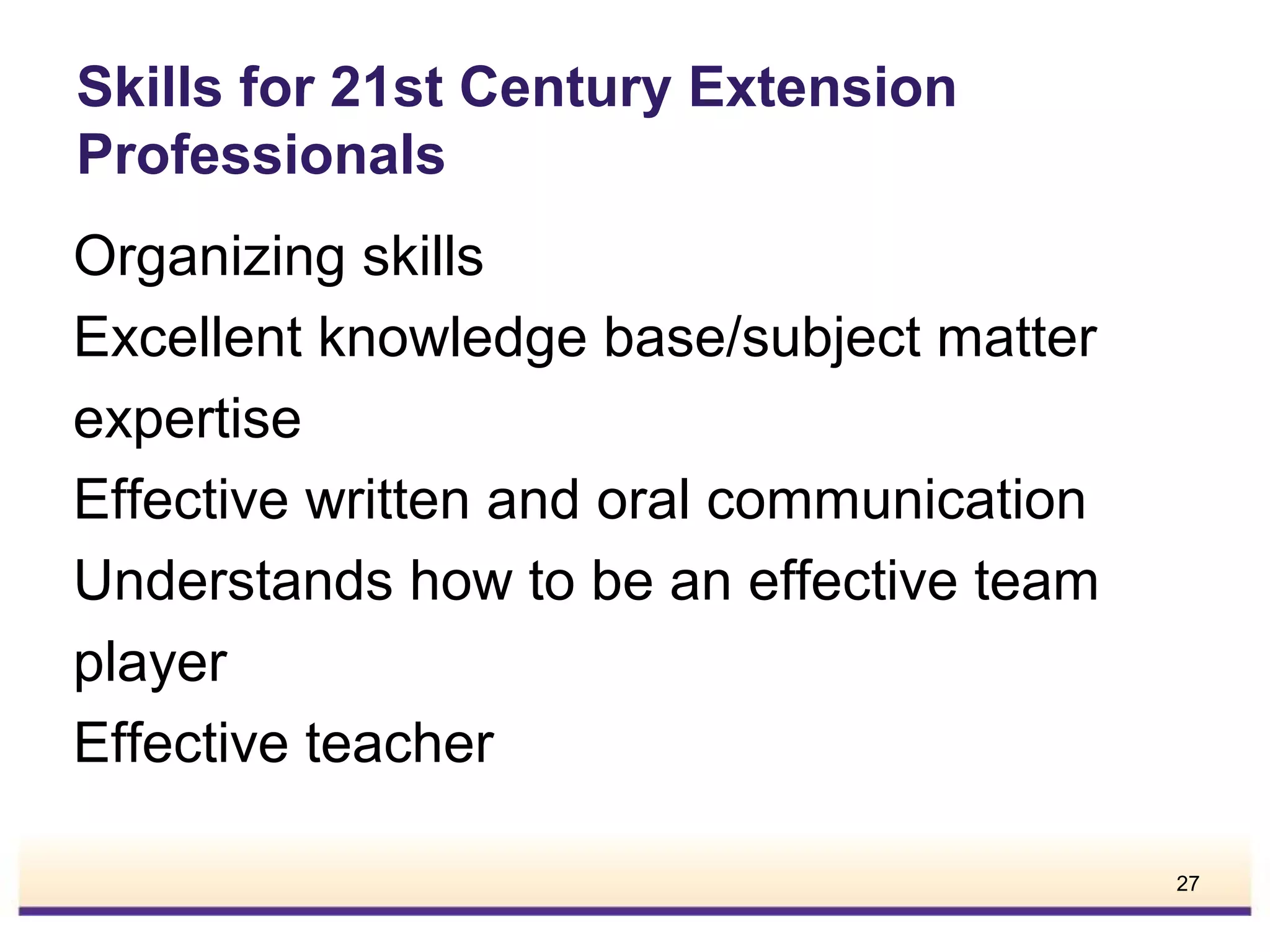 Skills for 21st Century Extension
Professionals
Organizing skills
Excellent knowledge base/subject matter
expertise
Effective written and oral communication
Understands how to be an effective team
player
Effective teacher
27

 