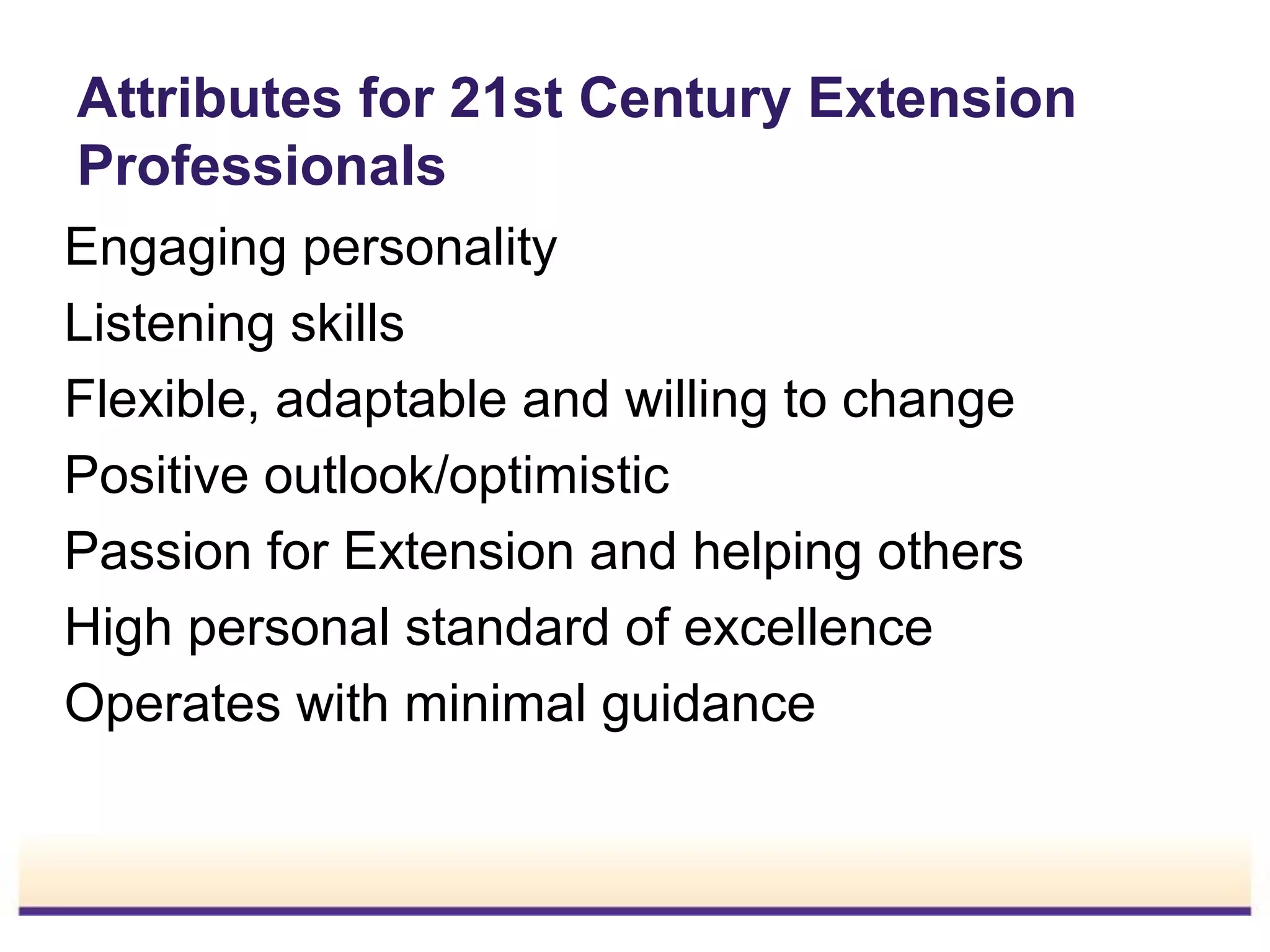 Attributes for 21st Century Extension
Professionals
Engaging personality
Listening skills
Flexible, adaptable and willing to change
Positive outlook/optimistic
Passion for Extension and helping others
High personal standard of excellence
Operates with minimal guidance

 