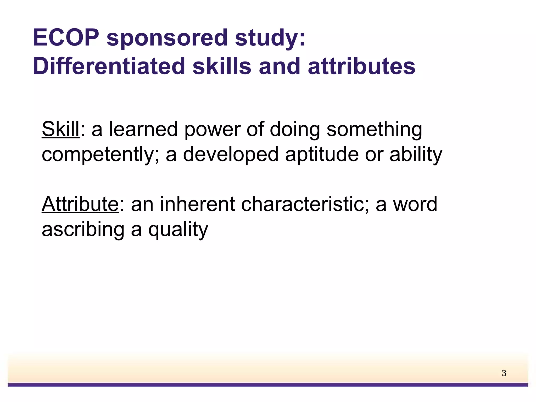 ECOP sponsored study:
Differentiated skills and attributes
Skill: a learned power of doing something
competently; a developed aptitude or ability
Attribute: an inherent characteristic; a word
ascribing a quality

3

 
