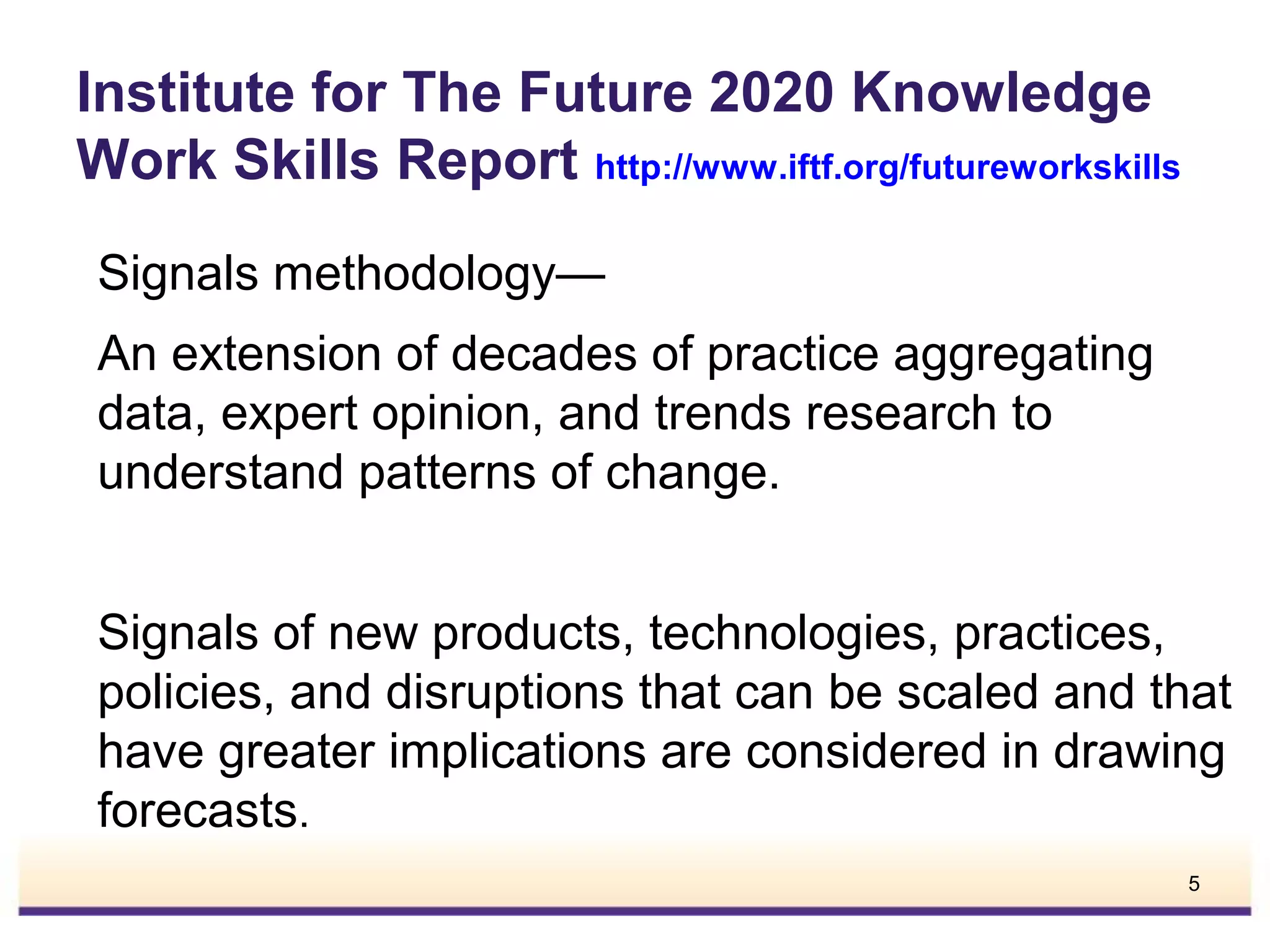 Institute for The Future 2020 Knowledge
Work Skills Report http://www.iftf.org/futureworkskills
Signals methodology—
An extension of decades of practice aggregating
data, expert opinion, and trends research to
understand patterns of change.
Signals of new products, technologies, practices,
policies, and disruptions that can be scaled and that
have greater implications are considered in drawing
forecasts.
5

 