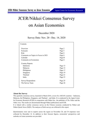 Japan Center for Economic ResearchJCER/Nikkei Consensus Survey on Asian Economies
JCER/Nikkei Consensus Survey
on Asian Economies
December 2020
Survey Date: Nov. 20 - Dec. 14, 2020
About the Survey
This quarterly consensus survey, launched in March 2016, covers five ASEAN countries – Indonesia,
Malaysia, the Philippines, Singapore, and Thailand – and India. It is conducted by the Japan Center
for Economic Research (JCER) in cooperation with Nikkei Inc., the publisher of The Nikkei and the
Nikkei Asia. The results are disseminated through Nikkei publications and JCER.
It is linked with a similar consensus survey on the Chinese economy conducted by Nikkei and
Nikkei Quick News (NQN). The analyses of both surveys are reflected in this report.
Questionnaires were sent to experts across the region on November 20, and 38 responses were
collected by December 14. In addition to their forecast figures, economists’ perspectives and
outlooks on Asian economies are provided.
Contents
Overview Page 2
Forecasts Page 5
Risk Page 8
Comments on Topics in Focus in 2021 Page 9
Calendar Page10
Comments on Economies Page11
Country Reports
Indonesia Page 13
Malaysia Page 15
Philippines Page 17
Singapore Page 19
Thailand Page 21
India Page 23
Survey Respondents Page 25
The Survey Team Page 26
 