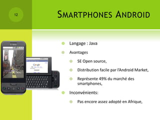 12   S MARTPHONES A NDROID

        Langage : Java
        Avantages
            SE Open source,
            Distribution facile par l’Android Market,
            Représente 49% du marché des
             smartphones,

        Inconvénients:
            Pas encore assez adopté en Afrique,
 